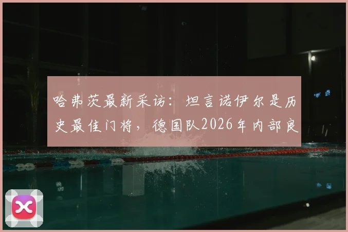 哈弗茨最新采访:坦言诺伊尔是历史最佳门将,德国队2026年内部良性竞争不影响团队关系