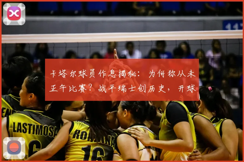 卡塔尔球员作息揭秘：为何称从未正午比赛？战平瑞士创历史，开球时间对状态影响深远
