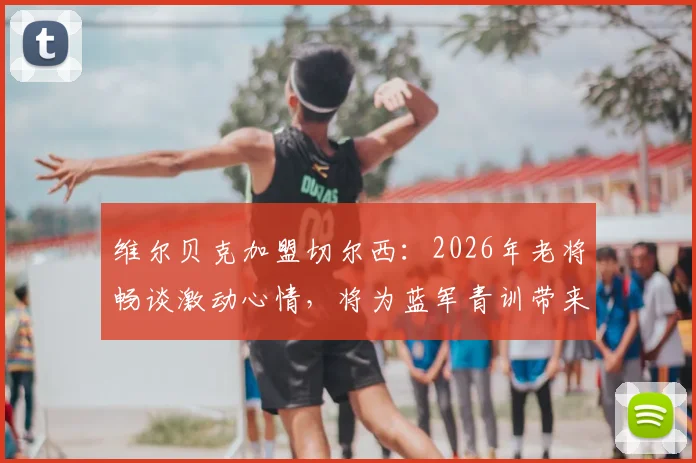 维尔贝克加盟切尔西：2026年老将畅谈激动心情，将为蓝军青训带来哪些宝贵经验与战术价值？