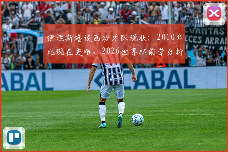 伊涅斯塔谈西班牙队现状:2010年比现在更难,2026世界杯前景分析与走出低谷建议
