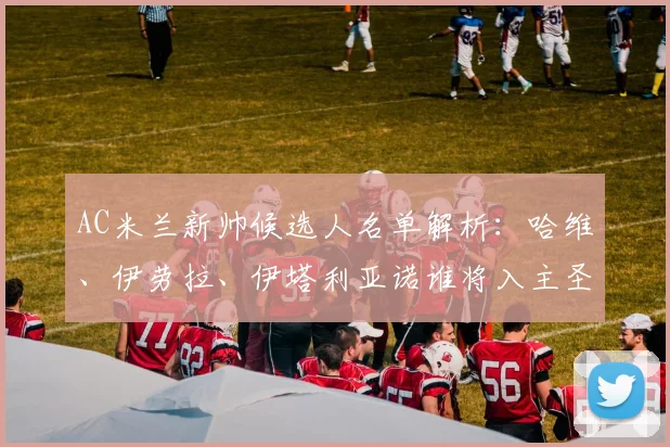 AC米兰新帅候选人名单解析:哈维、伊劳拉、伊塔利亚诺谁将入主圣西罗?附2026选帅最新进展与战术展望