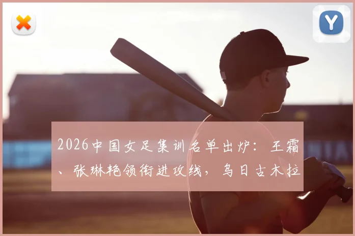 2026中国女足集训名单出炉:王霜、张琳艳领衔进攻线,乌日古木拉、邵子钦等新锐入选引发关注
