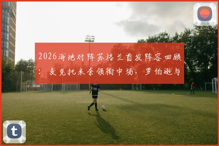 2026海地对阵苏格兰首发阵容回顾：麦克托米奈领衔中场，罗伯逊与麦金关键作用解析
