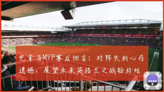 巴拿马MVP赛后坦言：对阵失利心存遗憾，展望未来英格兰之战盼好结果