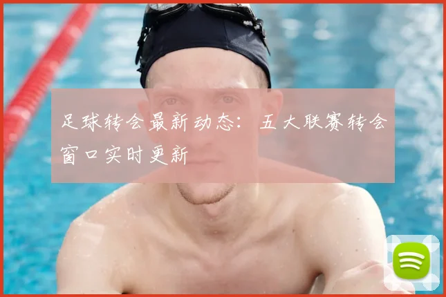 足球转会最新动态：五大联赛转会窗口实时更新