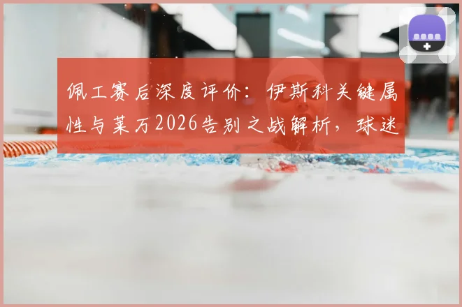 佩工赛后深度评价：伊斯科关键属性与莱万2026告别之战解析，球迷热议话题汇总