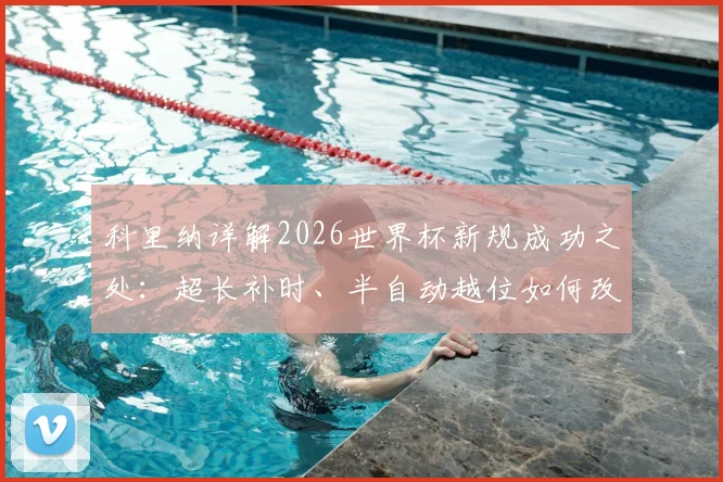 科里纳详解2026世界杯新规成功之处:超长补时、半自动越位如何改变足球比赛