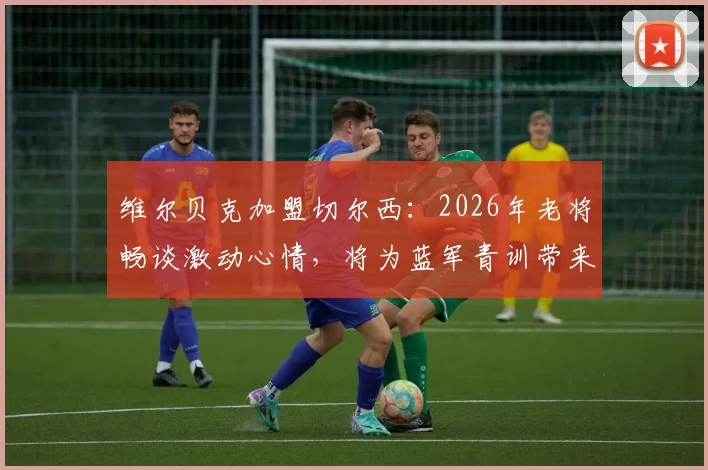 维尔贝克加盟切尔西:2026年老将畅谈激动心情,将为蓝军青训带来哪些宝贵经验与战术价值?