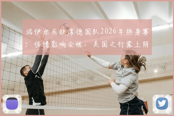 诺伊尔或缺席德国队2026年热身赛：伤情影响合练，美国之行蒙上阴影