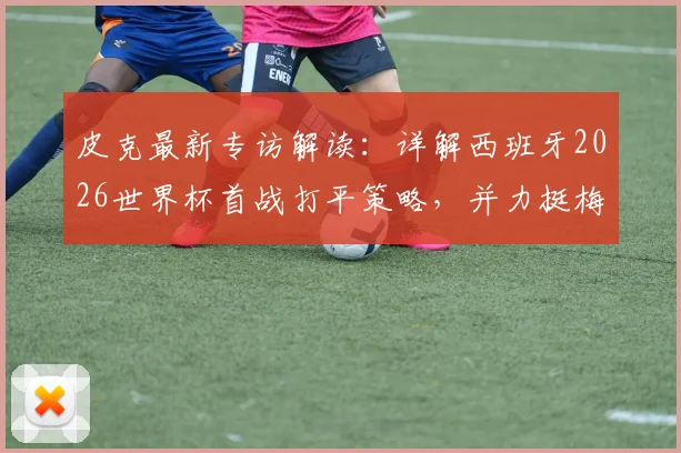 皮克最新专访解读：详解西班牙2026世界杯首战打平策略，并力挺梅西仍居世界最佳球员行列