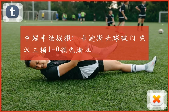 中超半场战报:卡迪斯头球破门 武汉三镇1-0领先浙江