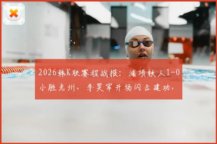 2026韩K联赛程战报:浦项铁人1-0小胜光州,李昊宰开场闪击建功,积分榜形势解读