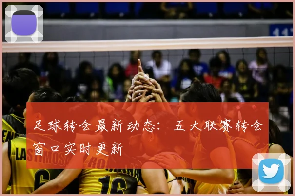 足球转会最新动态:五大联赛转会窗口实时更新