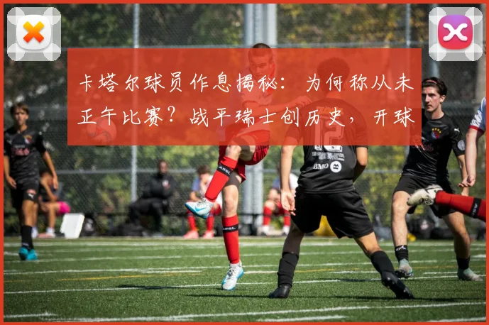 卡塔尔球员作息揭秘:为何称从未正午比赛?战平瑞士创历史,开球时间对状态影响深远