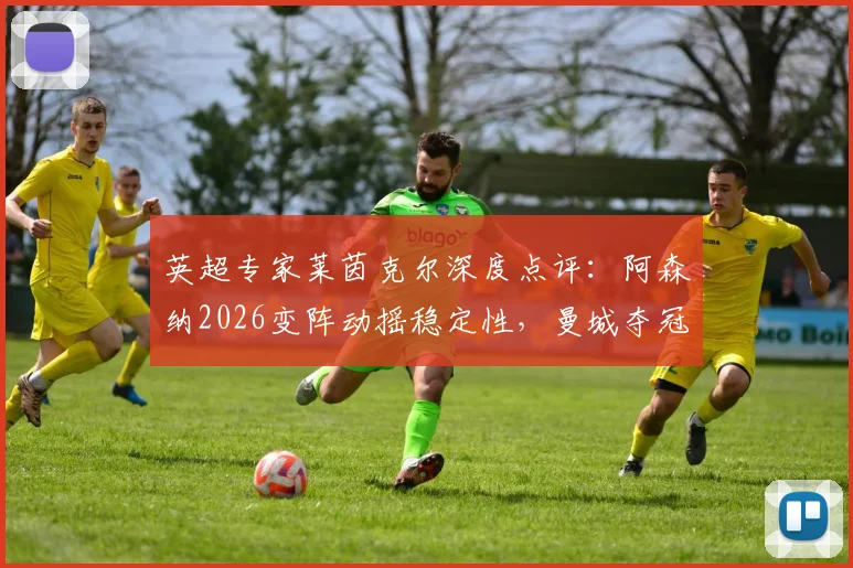 英超专家莱茵克尔深度点评：阿森纳2026变阵动摇稳定性，曼城夺冠概率因此提升？球迷热议战术调整影响