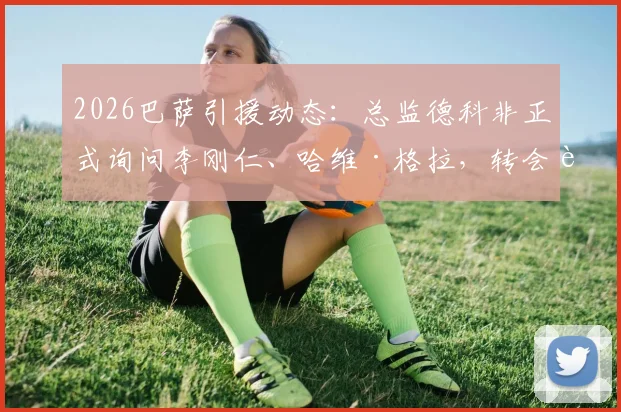 2026巴萨引援动态：总监德科非正式询问李刚仁、哈维·格拉，转会进展与球员技术分析全览