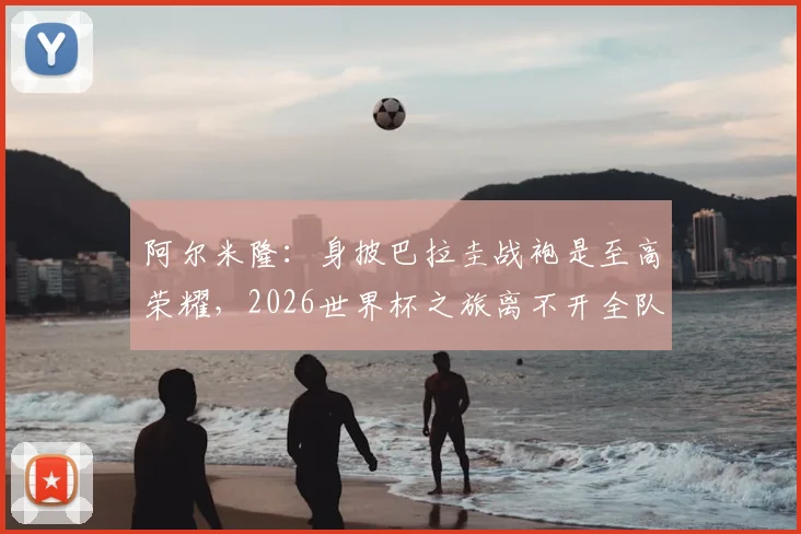 阿尔米隆:身披巴拉圭战袍是至高荣耀,2026世界杯之旅离不开全队付出