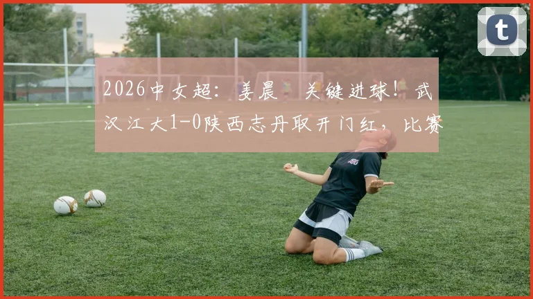 2026中女超:姜晨璟关键进球!武汉江大1-0陕西志丹取开门红,比赛过程与技术分析全回顾