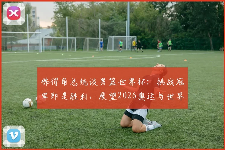 佛得角总统谈男篮世界杯：挑战冠军即是胜利，展望2026奥运与世界杯新征途