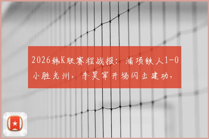 2026韩K联赛程战报：浦项铁人1-0小胜光州，李昊宰开场闪击建功，积分榜形势解读
