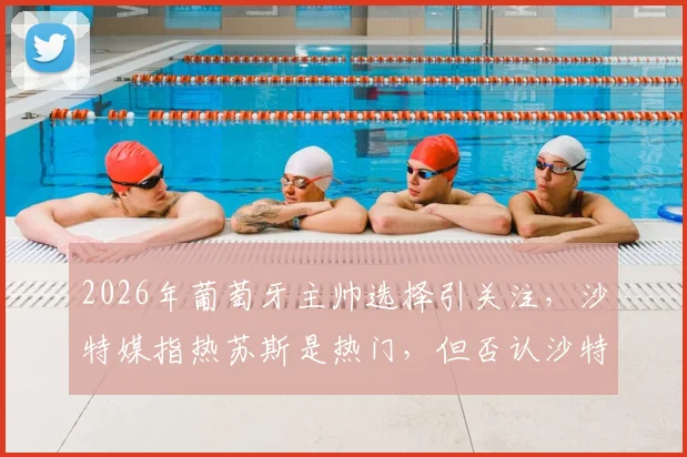 2026年葡萄牙主帅选择引关注，沙特媒指热苏斯是热门，但否认沙特足协接洽传闻