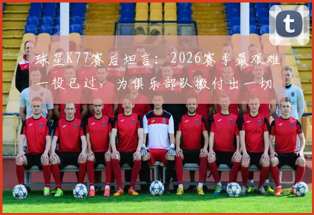 球星K77赛后坦言：2026赛季最艰难一役已过，为俱乐部队徽付出一切的誓言引热议
