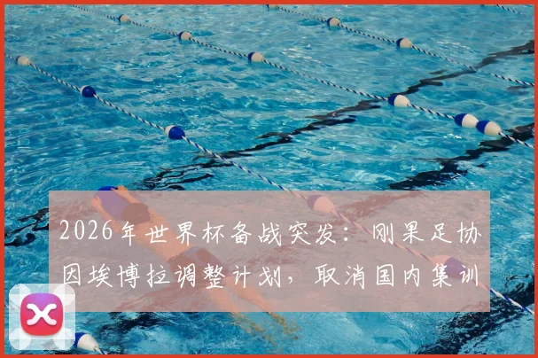 2026年世界杯备战突发:刚果足协因埃博拉调整计划,取消国内集训改由欧洲直飞美国参赛详情