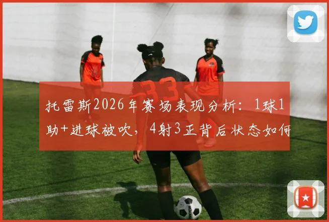 托雷斯2026年赛场表现分析：1球1助+进球被吹，4射3正背后状态如何？数据解读