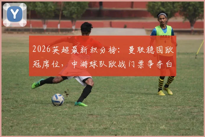 2026英超最新积分榜：曼联稳固欧冠席位，中游球队欧战门票争夺白热化