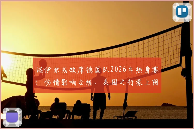 诺伊尔或缺席德国队2026年热身赛:伤情影响合练,美国之行蒙上阴影