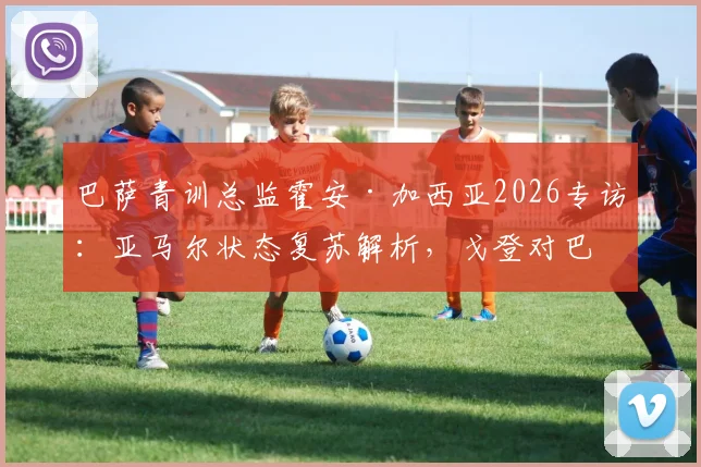 巴萨青训总监霍安·加西亚2026专访:亚马尔状态复苏解析,戈登对巴萨战术体系的关键作用