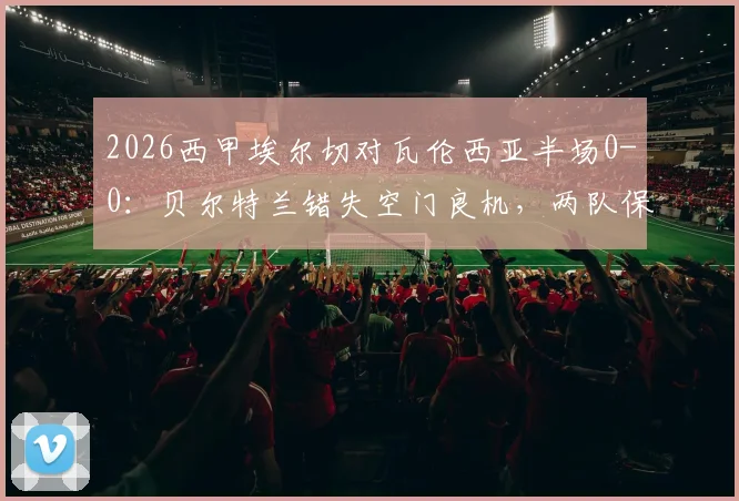 2026西甲埃尔切对瓦伦西亚半场0-0:贝尔特兰错失空门良机,两队保级形势与最新积分解读