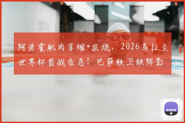 阿劳霍肌肉挛缩+发烧，2026乌拉圭世界杯首战告急！巴萨铁卫缺阵影响几何？伤病分析与赛前动态解读