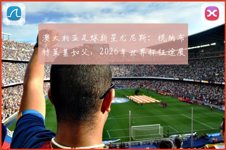澳大利亚足球新星尤尼斯:视纳布特莱基如父,2026年世界杯征途展望与个人成长故事解析