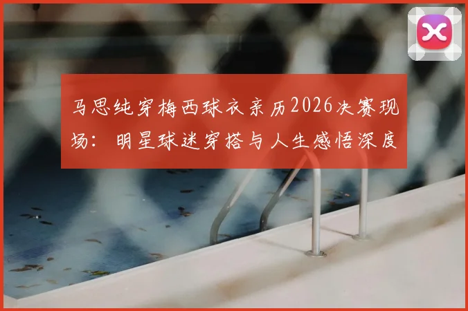 马思纯穿梅西球衣亲历2026决赛现场:明星球迷穿搭与人生感悟深度解读