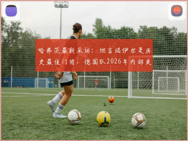 哈弗茨最新采访：坦言诺伊尔是历史最佳门将，德国队2026年内部良性竞争不影响团队关系