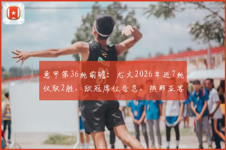 意甲第36轮前瞻:尤文2026年近7轮仅取2胜,欧冠席位告急,热那亚客场难有作为