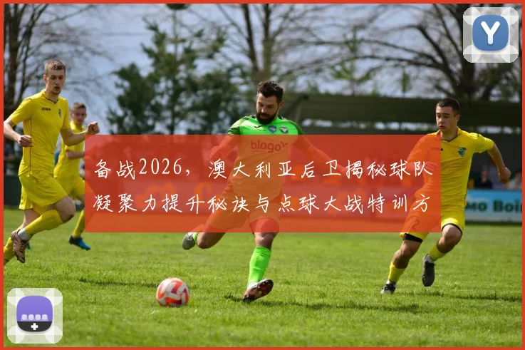 备战2026,澳大利亚后卫揭秘球队凝聚力提升秘诀与点球大战特训方法全解析