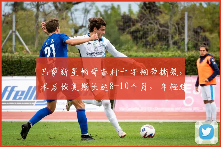 巴萨新星帕奇菲科十字韧带撕裂，术后恢复期长达8-10个月，年轻球员如何应对重大伤病？