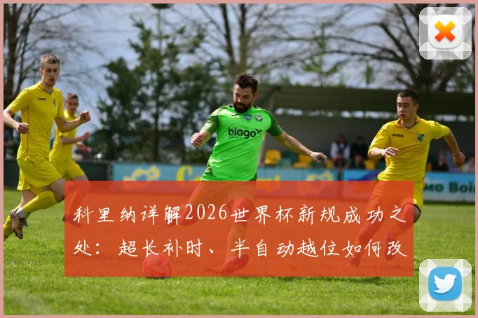 科里纳详解2026世界杯新规成功之处:超长补时、半自动越位如何改变足球比赛