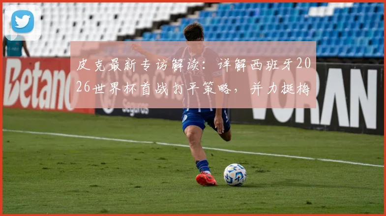 皮克最新专访解读:详解西班牙2026世界杯首战打平策略,并力挺梅西仍居世界最佳球员行列