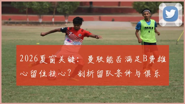 2026夏窗关键：曼联能否满足B费雄心留住核心？剖析留队条件与俱乐部变革
