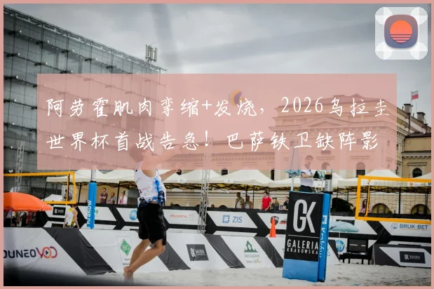 阿劳霍肌肉挛缩+发烧,2026乌拉圭世界杯首战告急!巴萨铁卫缺阵影响几何?伤病分析与赛前动态解读