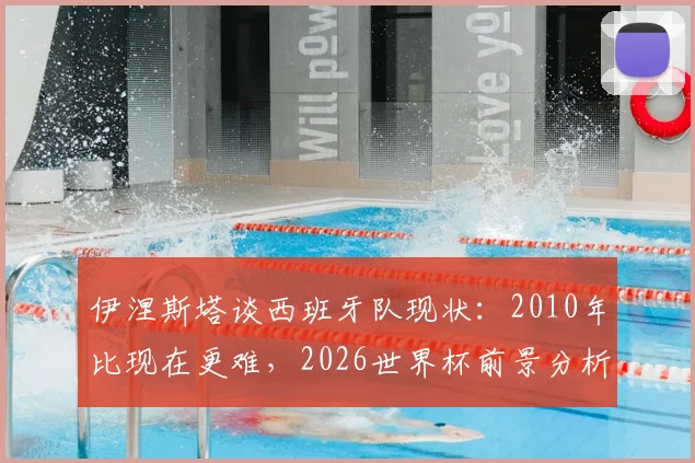 伊涅斯塔谈西班牙队现状：2010年比现在更难，2026世界杯前景分析与走出低谷建议