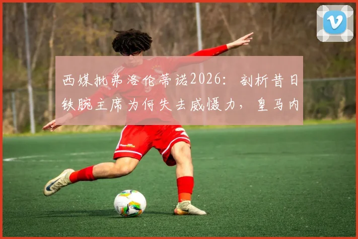 西媒批弗洛伦蒂诺2026：剖析昔日铁腕主席为何失去威慑力，皇马内部权力格局变化深度观察