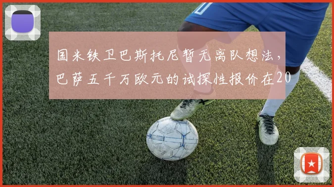 国米铁卫巴斯托尼暂无离队想法,巴萨五千万欧元的试探性报价在2026年被视为笑话