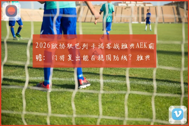 2026欧协联巴列卡诺客战雅典AEK前瞻：门将复出能否稳固防线？雅典以逸待劳优势几何？附历史交锋与出线形势解读