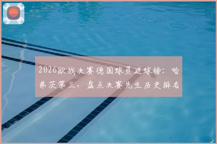 2026欧战决赛德国球员进球榜:哈弗茨第三,盘点决赛先生历史排名与关键表现