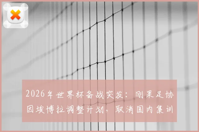 2026年世界杯备战突发：刚果足协因埃博拉调整计划，取消国内集训改由欧洲直飞美国参赛详情