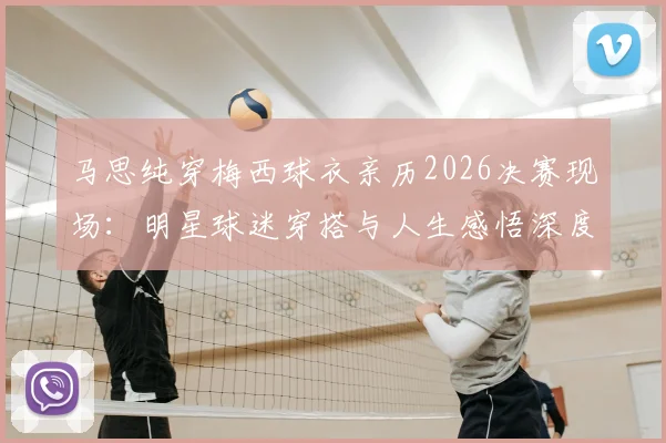 马思纯穿梅西球衣亲历2026决赛现场：明星球迷穿搭与人生感悟深度解读